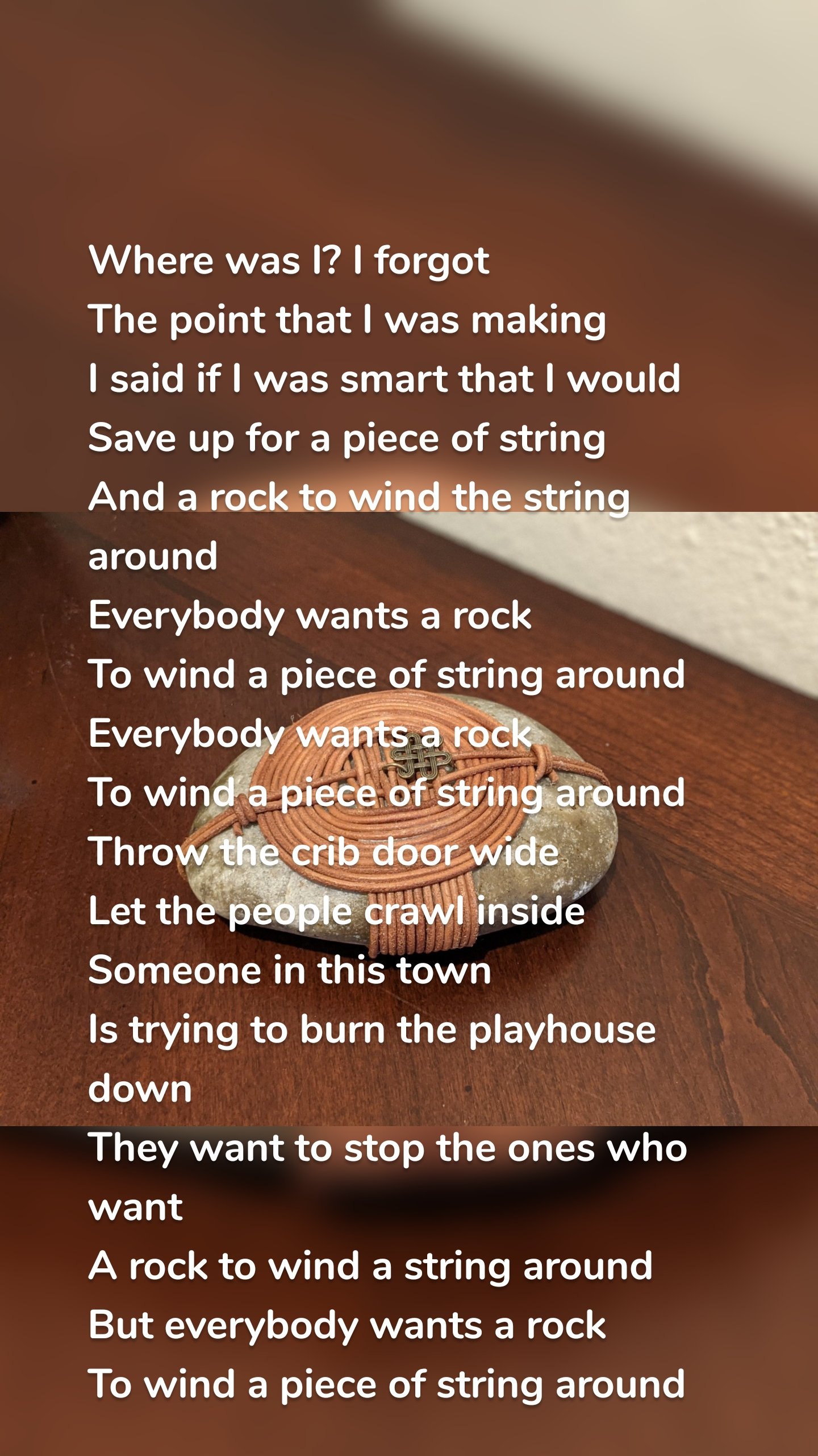 Where was I? I forgot
The point that I was making
I said if I was smart that I would
Save up for a piece of string
And a rock to wind the string around
Everybody wants a rock
To wind a piece of string around
Everybody wants a rock
To wind a piece of string around
Throw the crib door wide
Let the people crawl inside
Someone in this town
Is trying to burn the playhouse down
They want to stop the ones who want
A rock to wind a string around
But everybody wants a rock
To wind a piece of string around